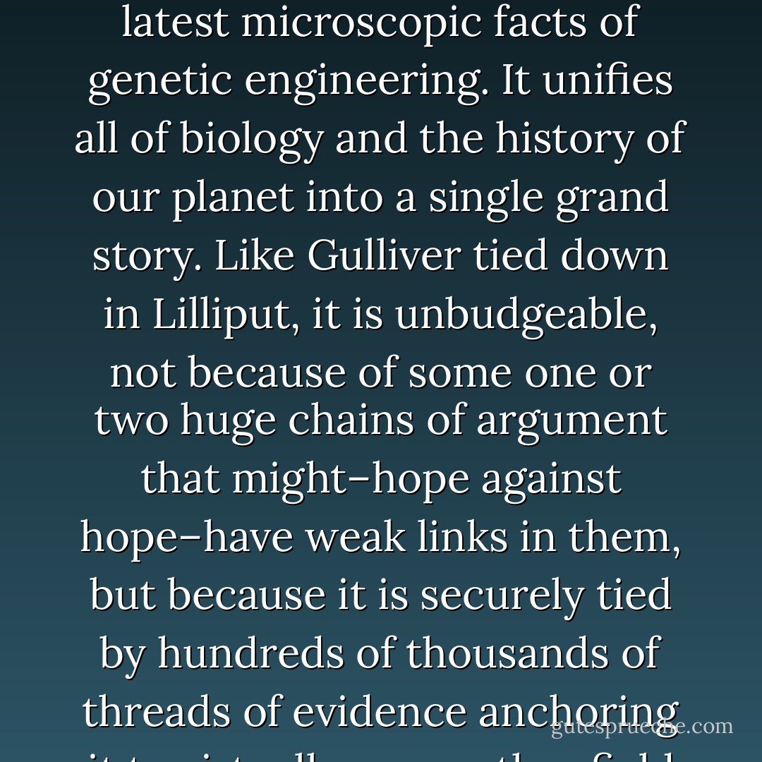 The fundamental core of contemporary Darwinism, the theory of DNA-based reproduction and evolution, is now beyond dispute among scientists. It demonstrates its power every day, contributing crucially to the explanation of planet-sized facts of geology and meteorology, through middle-sized facts of ecology and agronomy, down to the latest microscopic facts of genetic engineering. It unifies all of biology and the history of our planet into a single grand story. Like Gulliver tied down in Lilliput, it is unbudgeable, not because of some one or two huge chains of argument that might–hope against hope–have weak links in them, but because it is securely tied by hundreds of thousands of threads of evidence anchoring it to virtually every other field of knowledge. New discoveries may conceivably lead to dramatic, even 'revolutionary' shifts in the Darwinian theory, but the hope that it will be 'refuted' by some shattering breakthrough is about as reasonable as the hope that we will return to a geocentric vision and discard Copernicus. - Daniel C. Dennett