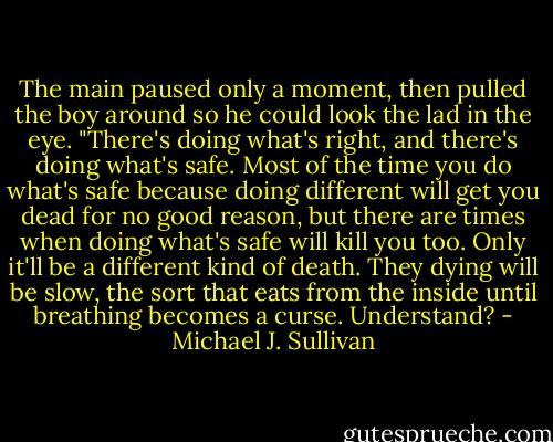 The main paused only a moment, then pulled the boy around so he could look the lad in the eye. "There's doing what's right, and there's doing what's safe. Most of the time you do what's safe because doing different will get you dead for no good reason, but there are times when doing what's safe will kill you too. Only it'll be a different kind of death. They dying will be slow, the sort that eats from the inside until breathing becomes a curse. Understand? - Michael J. Sullivan