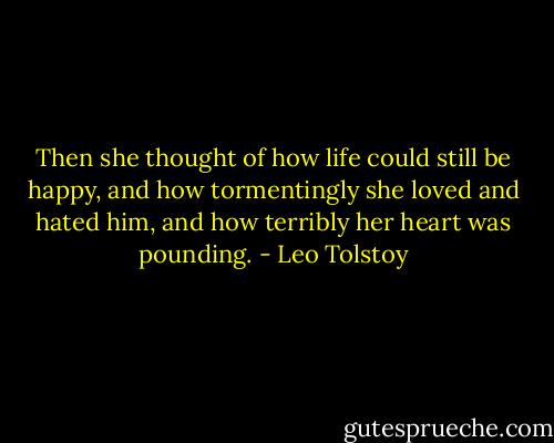 Then she thought of how life could still be happy, and how tormentingly she loved and hated him, and how terribly her heart was pounding. - Leo Tolstoy