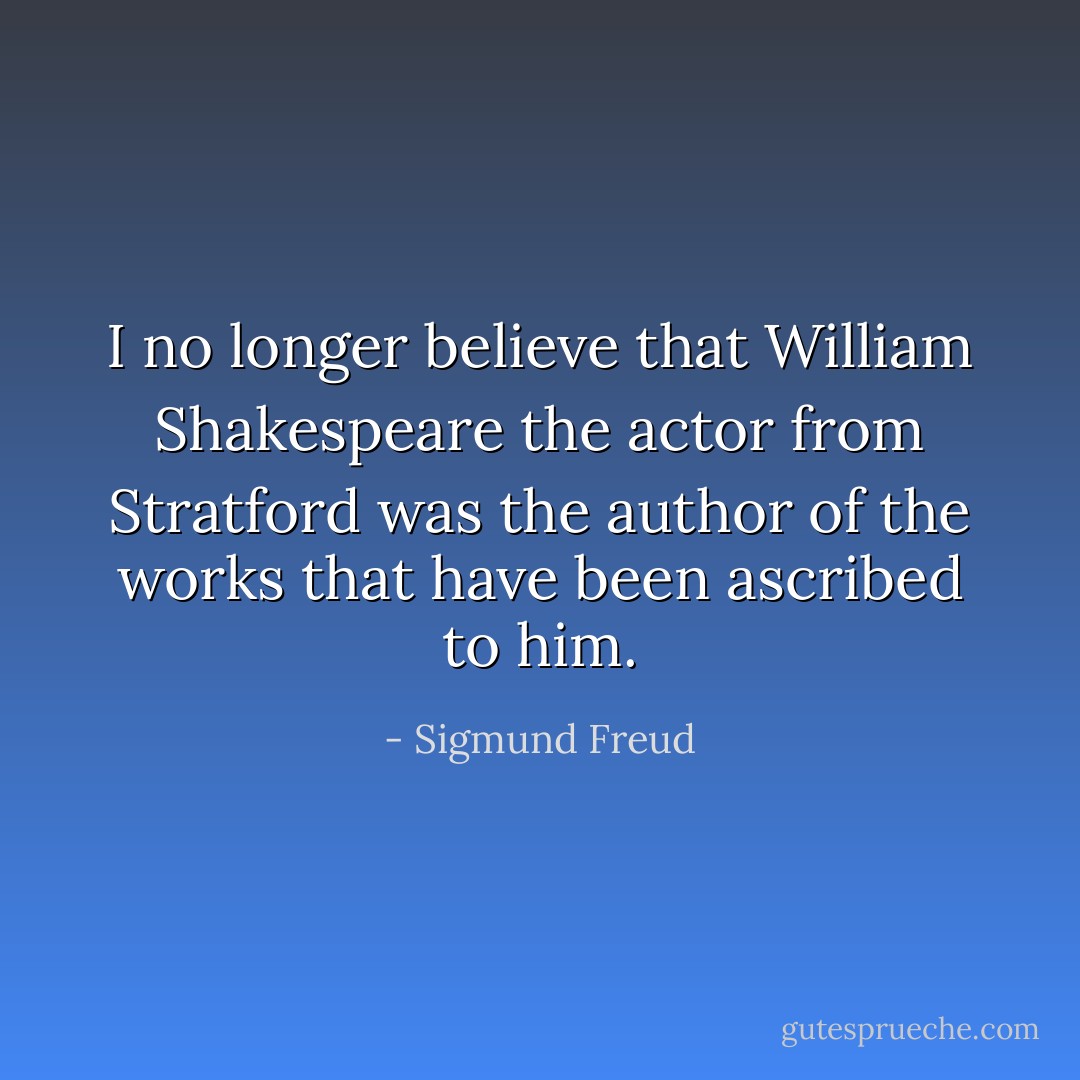 I no longer believe that William Shakespeare the actor from Stratford was the author of the works that have been ascribed to him. - Sigmund Freud