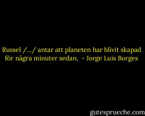 Russel /.../ antar att planeten har blivit skapad för några minuter sedan,  - Jorge Luis Borges