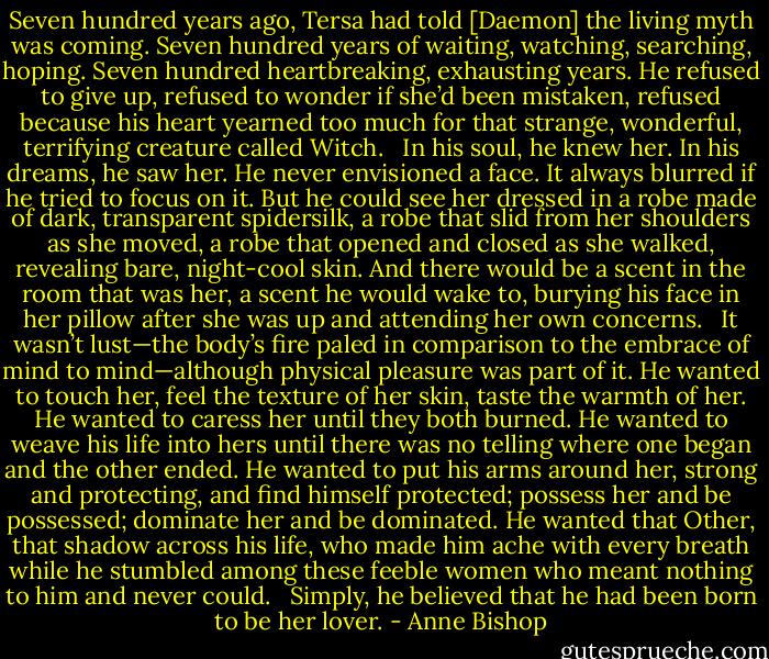Seven hundred years ago, Tersa had told [Daemon] the living myth was coming. Seven hundred years of waiting, watching, searching, hoping. Seven hundred heartbreaking, exhausting years. He refused to give up, refused to wonder if she’d been mistaken, refused because his heart yearned too much for that strange, wonderful, terrifying creature called Witch. <br /><br />In his soul, he knew her. In his dreams, he saw her. He never envisioned a face. It always blurred if he tried to focus on it. But he could see her dressed in a robe made of dark, transparent spidersilk, a robe that slid from her shoulders as she moved, a robe that opened and closed as she walked, revealing bare, night-cool skin. And there would be a scent in the room that was her, a scent he would wake to, burying his face in her pillow after she was up and attending her own concerns. <br /><br />It wasn’t lust—the body’s fire paled in comparison to the embrace of mind to mind—although physical pleasure was part of it. He wanted to touch her, feel the texture of her skin, taste the warmth of her. He wanted to caress her until they both burned. He wanted to weave his life into hers until there was no telling where one began and the other ended. He wanted to put his arms around her, strong and protecting, and find himself protected; possess her and be possessed; dominate her and be dominated. He wanted that Other, that shadow across his life, who made him ache with every breath while he stumbled among these feeble women who meant nothing to him and never could. <br /><br />Simply, he believed that he had been born to be her lover. - Anne Bishop