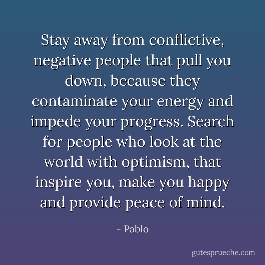 Stay away from conflictive, negative people that pull you down, because they contaminate your energy and impede your progress. Search for people who look at the world with optimism, that inspire you, make you happy and provide peace of mind. - Pablo