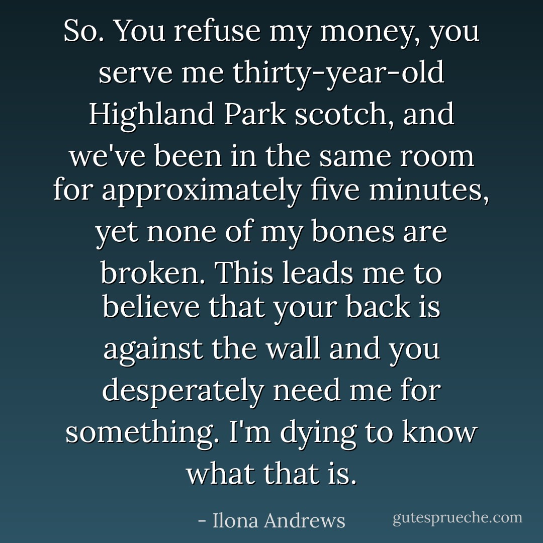 So. You refuse my money, you serve me thirty-year-old Highland Park scotch, and we've been in the same room for approximately five minutes, yet none of my bones are broken. This leads me to believe that your back is against the wall and you desperately need me for something. I'm dying to know what that is. - Ilona Andrews