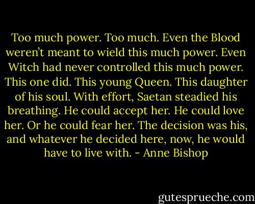 Too much power. Too much. Even the Blood weren’t meant to wield this much power. Even Witch had never controlled this much power. This one did. This young Queen. This daughter of his soul. With effort, Saetan steadied his breathing. He could accept her. He could love her. Or he could fear her. The decision was his, and whatever he decided here, now, he would have to live with. - Anne Bishop