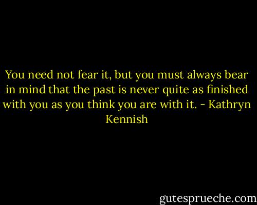 You need not fear it, but you must always bear in mind that the past is never quite as finished with you as you think you are with it. - Kathryn Kennish