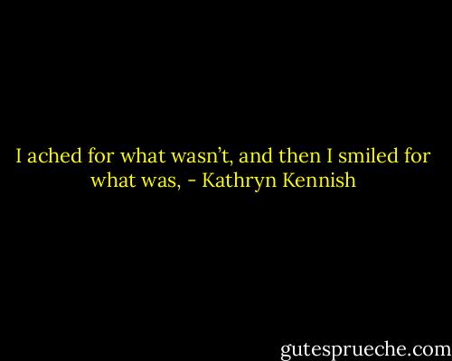 I ached for what wasn’t, and then I smiled for what was, - Kathryn Kennish