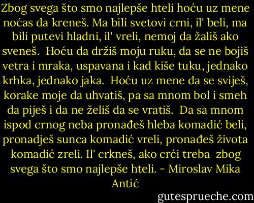 Zbog svega što smo najlepše hteli<br />hoću uz mene noćas da kreneš.<br />Ma bili svetovi crni, il' beli,<br />ma bili putevi hladni, il' vreli,<br />nemoj da žališ ako sveneš.<br /><br />Hoću da držiš moju ruku,<br />da se ne bojiš vetra i mraka,<br />uspavana i kad kiše tuku,<br />jednako krhka, jednako jaka.<br /><br />Hoću uz mene da se sviješ,<br />korake moje da uhvatiš,<br />pa sa mnom bol i smeh da piješ<br />i da ne želiš da se vratiš.<br /><br />Da sa mnom ispod crnog neba<br />pronađeš hleba komadić beli,<br />pronadješ sunca komadić vreli,<br />pronađeš života komadić zreli.<br />Il' crkneš, ako crći treba<br /><br />zbog svega što smo najlepše hteli. - Miroslav Mika Antić
