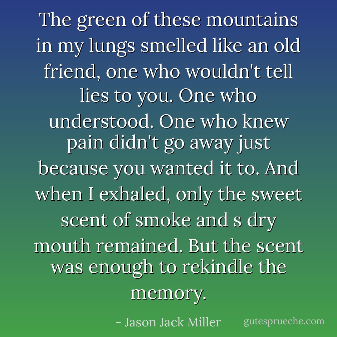 The green of these mountains in my lungs smelled like an old friend, one who wouldn't tell lies to you. One who understood. One who knew pain didn't go away just because you wanted it to. And when I exhaled, only the sweet scent of smoke and s dry mouth remained. But the scent was enough to rekindle the memory. - Jason Jack Miller