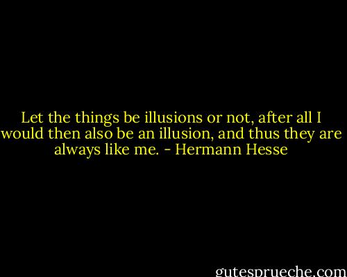 Let the things be illusions or not, after all I would then also be an illusion, and thus they are always like me. - Hermann Hesse
