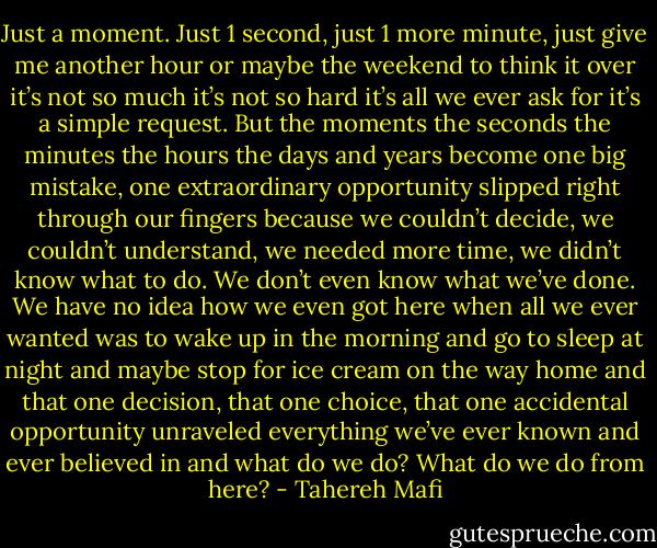 Just a moment.<br />Just 1 second, just 1 more minute, just give me another hour or maybe the weekend to think it over it’s not so much it’s not so hard it’s all we ever ask for it’s a simple request.<br />But the moments the seconds the minutes the hours the days and years become one big mistake, one extraordinary opportunity slipped right through our fingers because we couldn’t decide, we couldn’t understand, we needed more time, we didn’t know what to do.<br />We don’t even know what we’ve done.<br />We have no idea how we even got here when all we ever wanted was to wake up in the morning and go to sleep at night and maybe stop for ice cream on the way home and that one decision, that one choice, that one accidental opportunity unraveled everything we’ve ever known and ever believed in and what do we do?<br />What do we do from here? - Tahereh Mafi