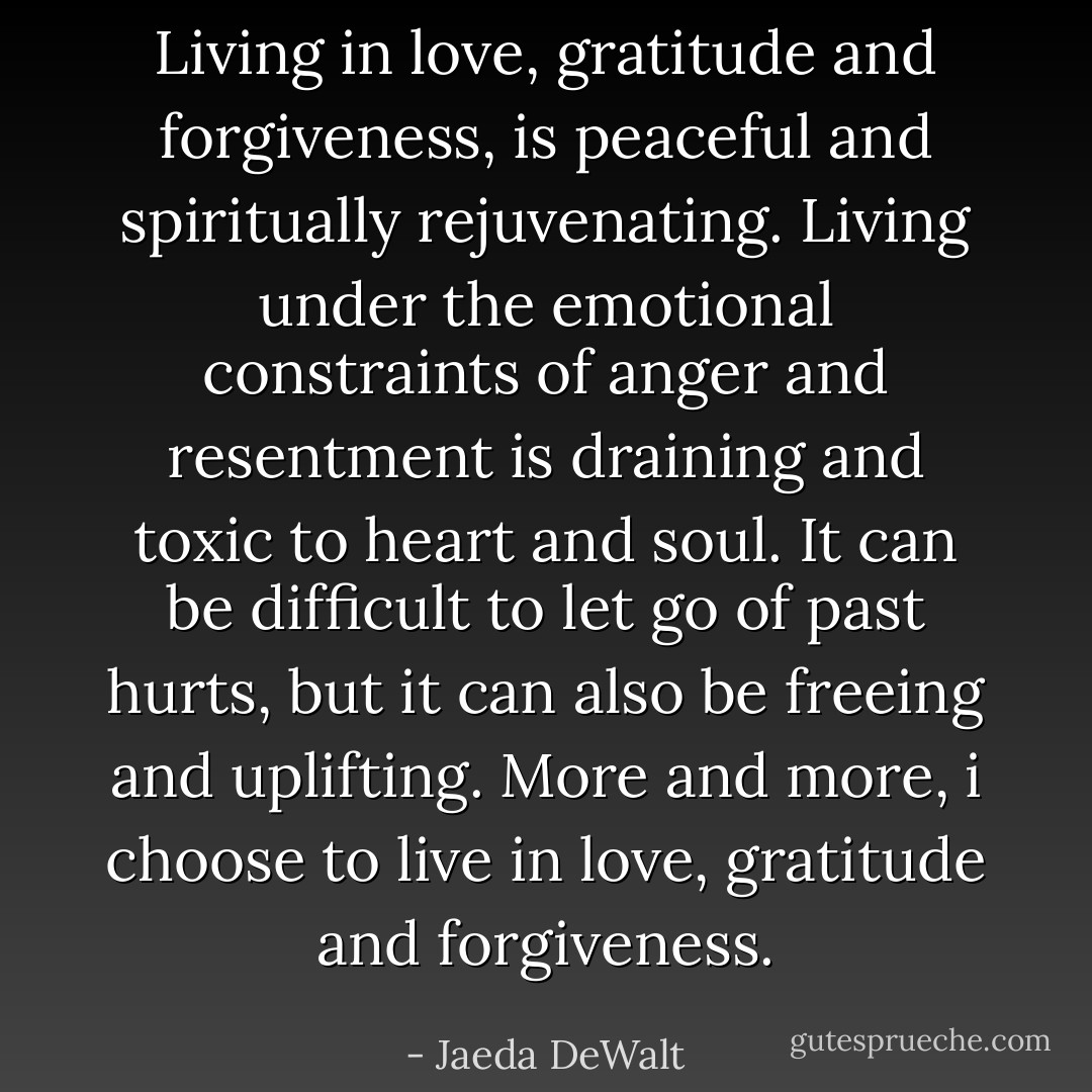 Living in love, gratitude and forgiveness, is peaceful and spiritually rejuvenating. Living under the emotional constraints of anger and resentment is draining and toxic to heart and soul. It can be difficult to let go of past hurts, but it can also be freeing and uplifting. More and more, i choose to live in love, gratitude and forgiveness. - Jaeda DeWalt
