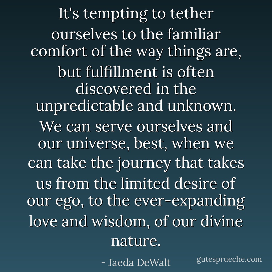It's tempting to tether ourselves to the familiar comfort of the way things are, but fulfillment is often discovered in the unpredictable and unknown. We can serve ourselves and our universe, best, when we can take the journey that takes us from the limited desire of our ego, to the ever-expanding love and wisdom, of our divine nature. - Jaeda DeWalt