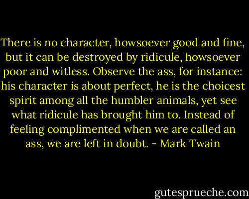 There is no character, howsoever good and fine, but it can be destroyed by ridicule, howsoever poor and witless. Observe the ass, for instance: his character is about perfect, he is the choicest spirit among all the humbler animals, yet see what ridicule has brought him to. Instead of feeling complimented when we are called an ass, we are left in doubt. - Mark Twain