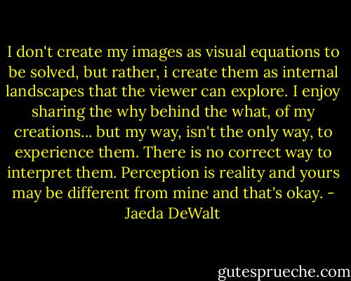 I don't create my images as visual equations to be solved, but rather, i create them as internal landscapes that the viewer can explore. I enjoy sharing the why behind the what, of my creations... but my way, isn't the only way, to experience them. There is no correct way to interpret them. Perception is reality and yours may be different from mine and that's okay. - Jaeda DeWalt
