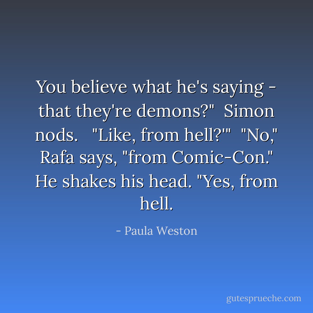 You believe what he's saying - that they're demons?"<br /><br />Simon nods. <br /><br />"Like, from hell?'"<br /><br />"No," Rafa says, "from Comic-Con." He shakes his head. "Yes, from hell. - Paula Weston