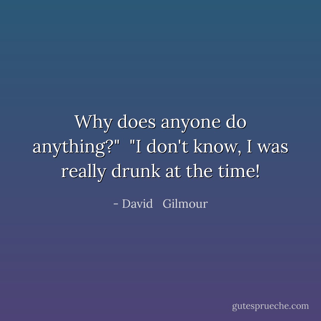 Why does anyone do anything?"<br /> "I don't know, I was really drunk at the time! - David   Gilmour
