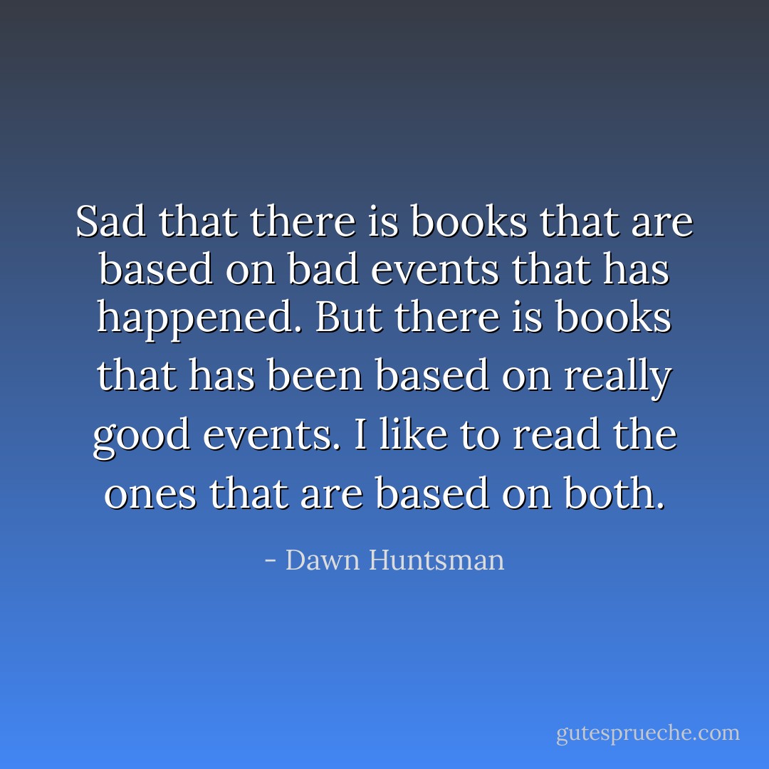 Sad that there is books that are based on bad events that has happened. But there is books that has been based on really good events. I like to read the ones that are based on both. - Dawn Huntsman