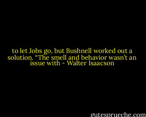 to let Jobs go, but Bushnell worked out a solution. “The smell and behavior wasn’t an issue with - Walter Isaacson