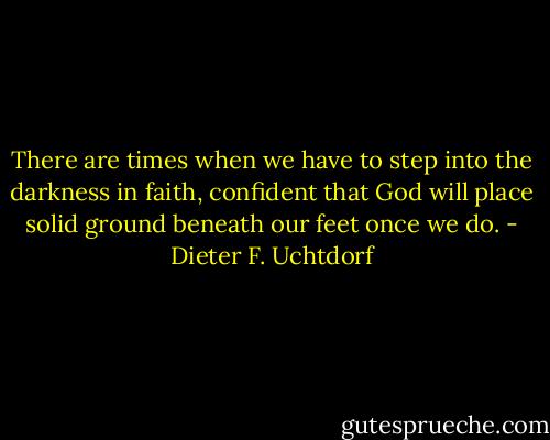 There are times when we have to step into the darkness in faith, confident that God will place solid ground beneath our feet once we do. - Dieter F. Uchtdorf