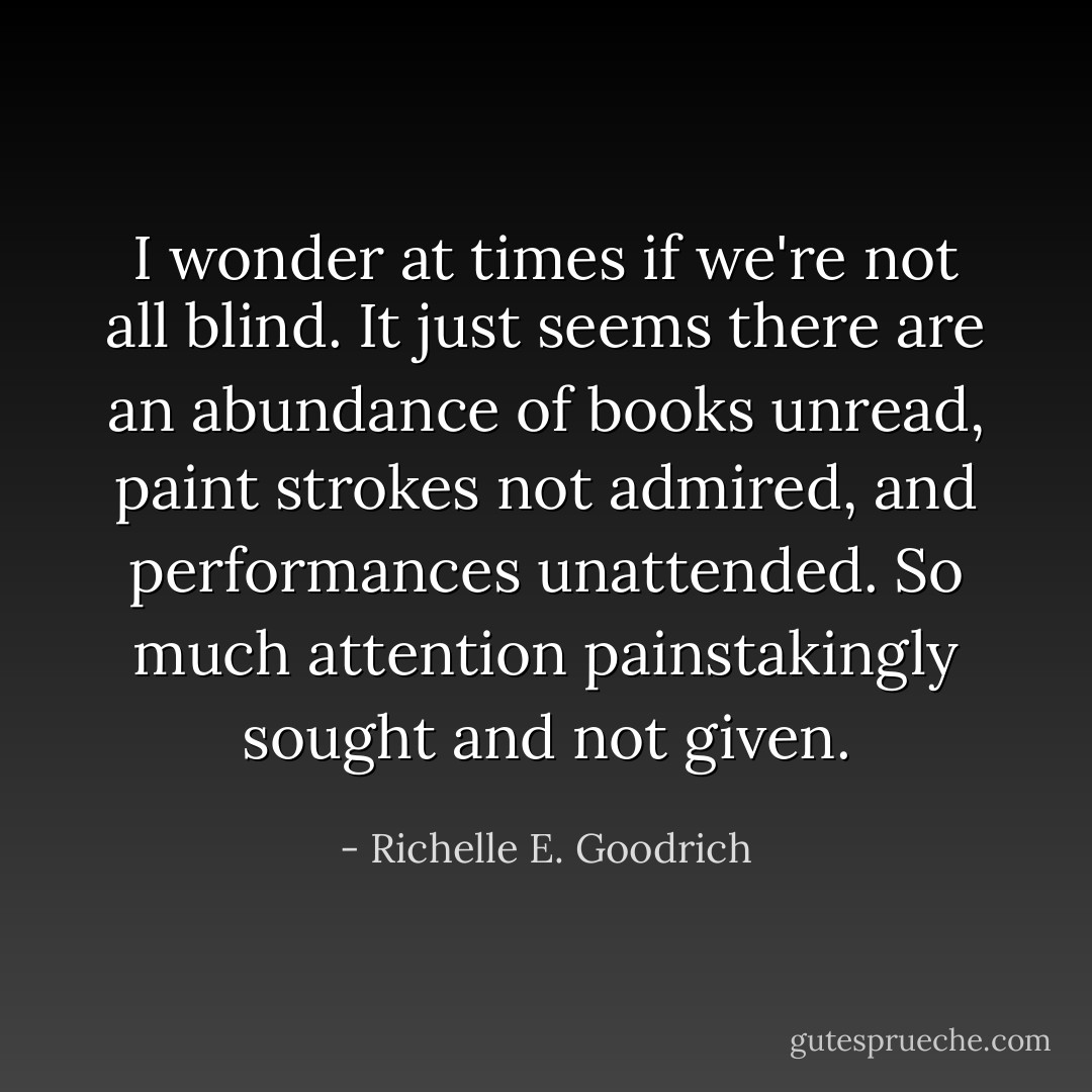 I wonder at times if we're not all blind. It just seems there are an abundance of books unread, paint strokes not admired, and performances unattended. So much attention painstakingly sought and not given. - Richelle E. Goodrich
