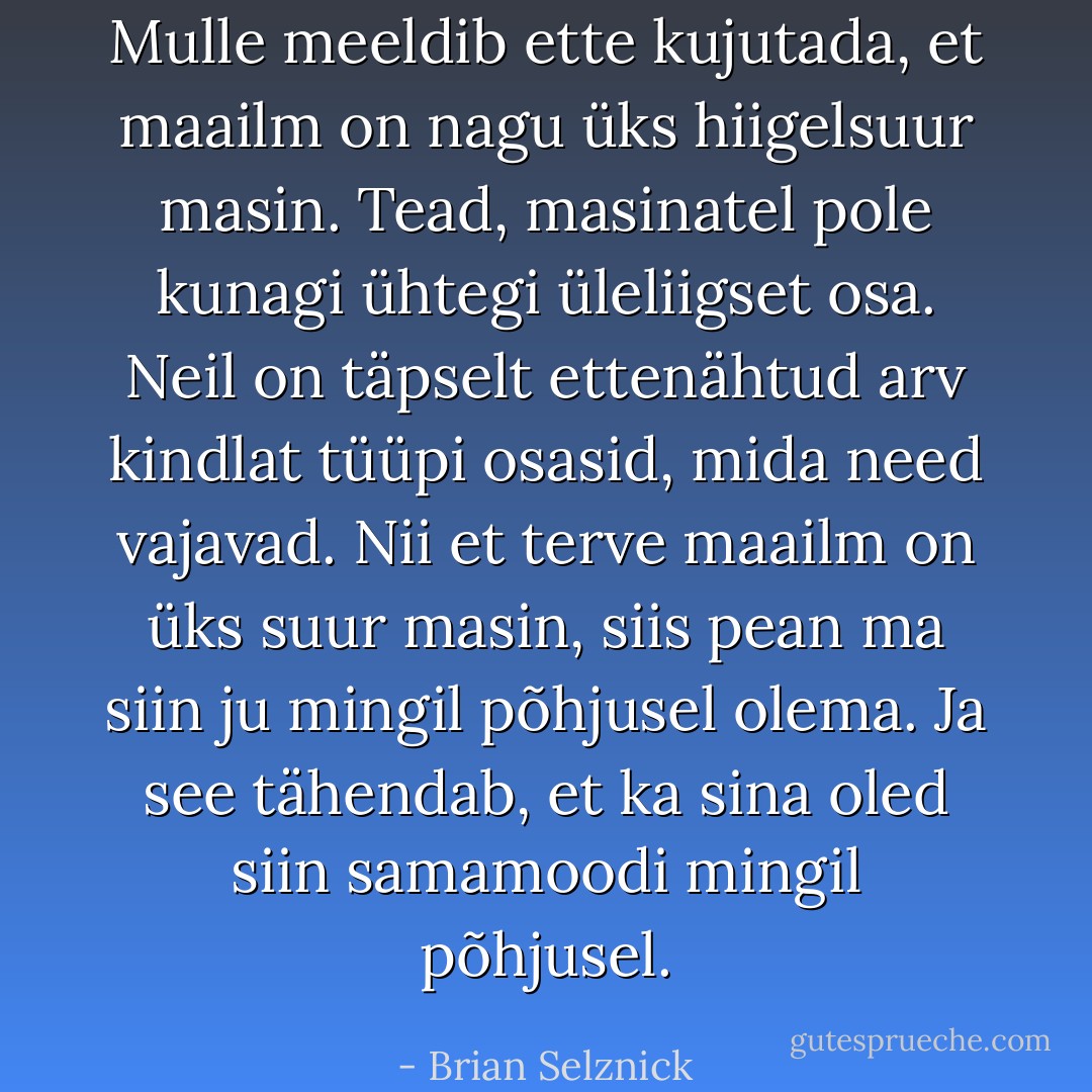 Mulle meeldib ette kujutada, et maailm on nagu üks hiigelsuur masin. Tead, masinatel pole kunagi ühtegi üleliigset osa. Neil on täpselt ettenähtud arv kindlat tüüpi osasid, mida need vajavad. Nii et terve maailm on üks suur masin, siis pean ma siin ju mingil põhjusel olema. Ja see tähendab, et ka sina oled siin samamoodi mingil põhjusel. - Brian Selznick