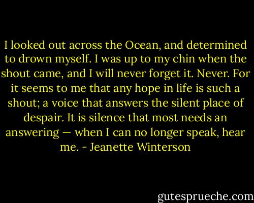 I looked out across the Ocean, and determined to drown myself.<br />I was up to my chin when the shout came, and I will never forget it. Never. For it seems to me that any hope in life is such a shout; a voice that answers the silent place of despair. It is silence that most needs an answering — when I can no longer speak, hear me. - Jeanette Winterson