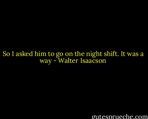 So I asked him to go on the night shift. It was a way - Walter Isaacson
