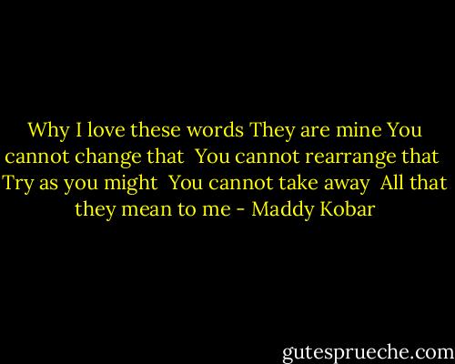Why I love these words<br />They are mine<br />You cannot change that <br />You cannot rearrange that <br />Try as you might <br />You cannot take away <br />All that they mean to me - Maddy Kobar