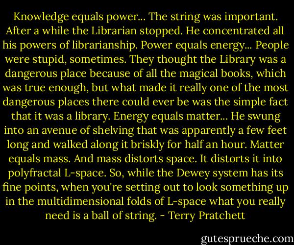 Knowledge equals power...<br />The string was important. After a while the Librarian stopped. He concentrated all his powers of librarianship.<br />Power equals energy...<br />People were stupid, sometimes. They thought the Library was a dangerous place because of all the magical books, which was true enough, but what made it really one of the most dangerous places there could ever be was the simple fact that it was a library.<br />Energy equals matter...<br />He swung into an avenue of shelving that was apparently a few feet long and walked along it briskly for half an hour.<br />Matter equals mass.<br />And mass distorts space. It distorts it into polyfractal L-space.<br />So, while the Dewey system has its fine points, when you're setting out to look something up in the multidimensional folds of L-space what you really need is a ball of string. - Terry Pratchett