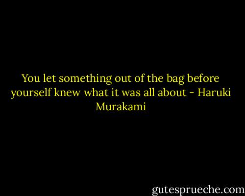 You let something out of the bag before yourself knew what it was all about - Haruki Murakami