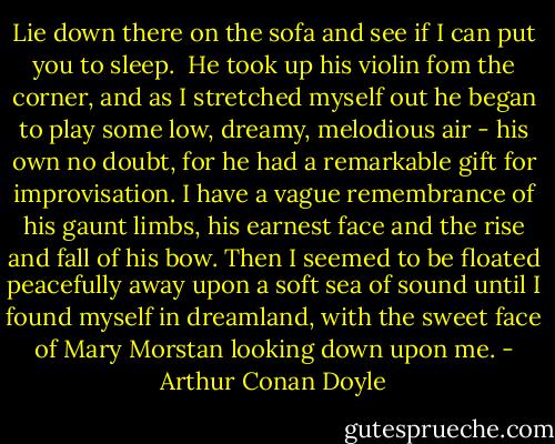 Lie down there on the sofa and see if I can put you to sleep. <br />He took up his violin fom the corner, and as I stretched myself out he began to play some low, dreamy, melodious air - his own no doubt, for he had a remarkable gift for improvisation. I have a vague remembrance of his gaunt limbs, his earnest face and the rise and fall of his bow. Then I seemed to be floated peacefully away upon a soft sea of sound until I found myself in dreamland, with the sweet face of Mary Morstan looking down upon me. - Arthur Conan Doyle