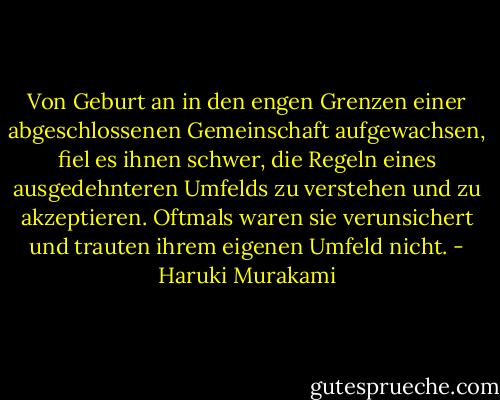 Von Geburt an in den engen Grenzen einer abgeschlossenen Gemeinschaft aufgewachsen, fiel es ihnen schwer, die Regeln eines ausgedehnteren Umfelds zu verstehen und zu akzeptieren. Oftmals waren sie verunsichert und trauten ihrem eigenen Umfeld nicht. - Haruki Murakami