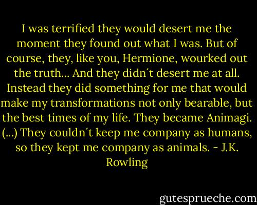 I was terrified they would desert me the moment they found out what I was. But of course, they, like you, Hermione, wourked out the truth...<br />And they didn´t desert me at all. Instead they did something for me that would make my transformations not only bearable, but the best times of my life. They became Animagi.<br />(...)<br />They couldn´t keep me company as humans, so they kept me company as animals. - J.K. Rowling
