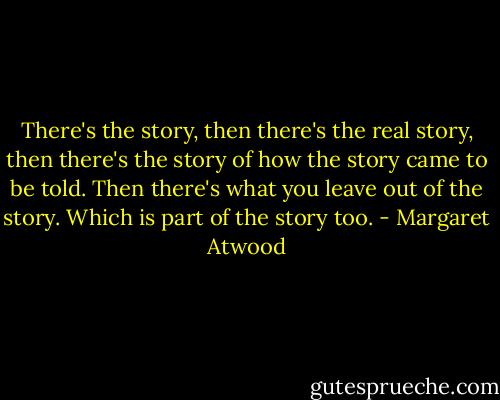 There's the story, then there's the real story, then there's the story of how the story came to be told. Then there's what you leave out of the story. Which is part of the story too. - Margaret Atwood