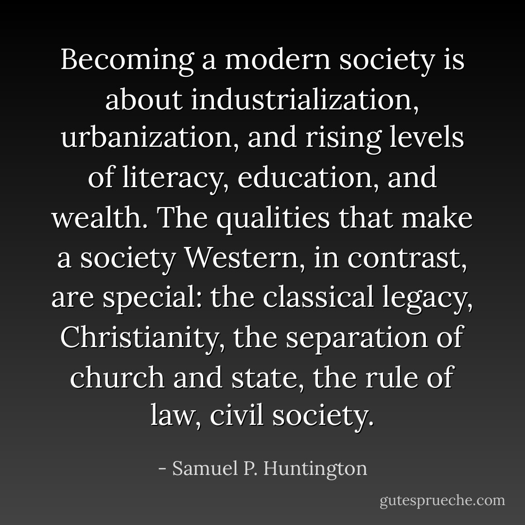 Becoming a modern society is about industrialization, urbanization, and rising levels of literacy, education, and wealth. The qualities that make a society Western, in contrast, are special: the classical legacy, Christianity, the separation of church and state, the rule of law, civil society. - Samuel P. Huntington