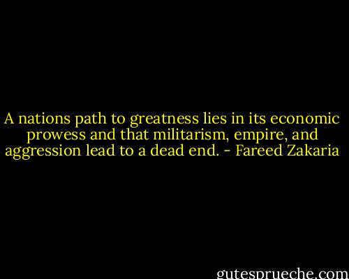 A nations path to greatness lies in its economic prowess and that militarism, empire, and aggression lead to a dead end. - Fareed Zakaria