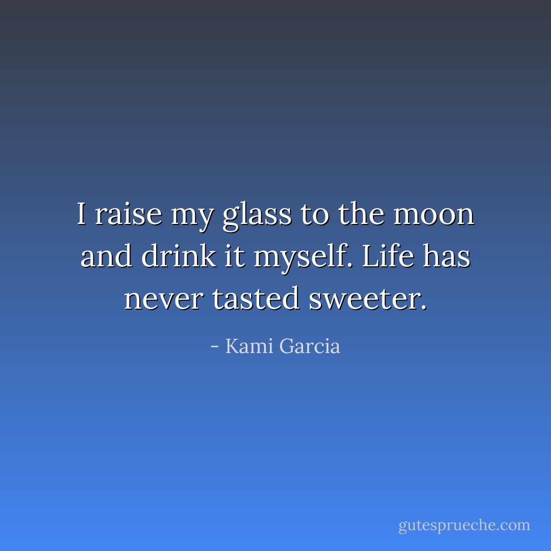 I raise my glass to the moon and drink it myself.<br />Life has never tasted sweeter. - Kami Garcia