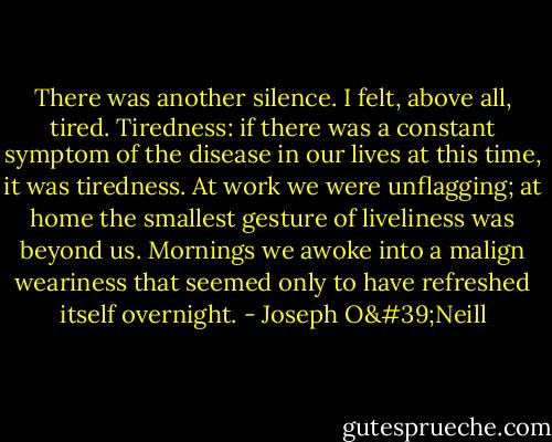 There was another silence. I felt, above all, tired. Tiredness: if there was a constant symptom of the disease in our lives at this time, it was tiredness. At work we were unflagging; at home the smallest gesture of liveliness was beyond us. Mornings we awoke into a malign weariness that seemed only to have refreshed itself overnight. - Joseph O'Neill