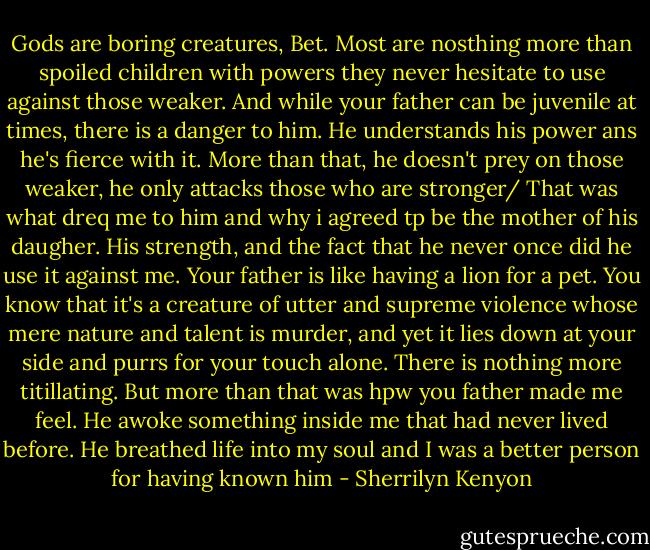 Gods are boring creatures, Bet. Most are nosthing more than spoiled children with powers they never hesitate to use against those weaker. And while your father can be juvenile at times, there is a danger to him. He understands his power ans he's fierce with it. More than that, he doesn't prey on those weaker, he only attacks those who are stronger/ That was what dreq me to him and why i agreed tp be the mother of his daugher. His strength, and the fact that he never once did he use it against me. Your father is like having a lion for a pet. You know that it's a creature of utter and supreme violence whose mere nature and talent is murder, and yet it lies down at your side and purrs for your touch alone. There is nothing more titillating.<br />But more than that was hpw you father made me feel. He awoke something inside me that had never lived before. He breathed life into my soul and I was a better person for having known him - Sherrilyn Kenyon