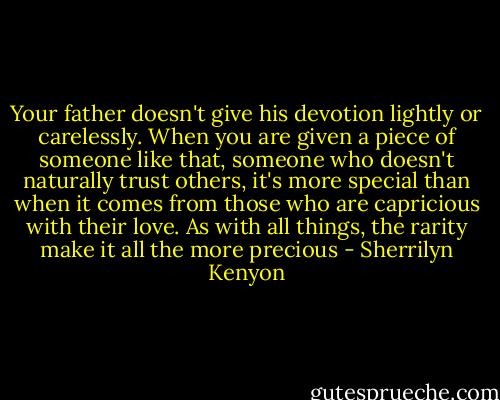 Your father doesn't give his devotion lightly or carelessly. When you are given a piece of someone like that, someone who doesn't naturally trust others, it's more special than when it comes from those who are capricious with their love. As with all things, the rarity make it all the more precious - Sherrilyn Kenyon