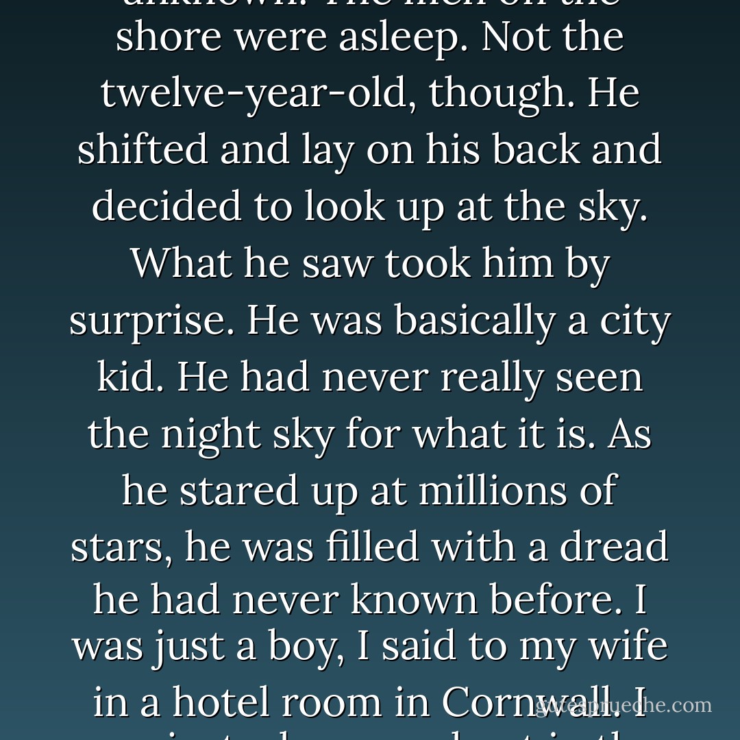 The rocking of the boat by the waves was soothing but unknown. The men on the shore were asleep. Not the twelve-year-old, though. He shifted and lay on his back and decided to look up at the sky. What he saw took him by surprise. He was basically a city kid. He had never really seen the night sky for what it is. As he stared up at millions of stars, he was filled with a dread he had never known before.<br />I was just a boy, I said to my wife in a hotel room in Cornwall. I was just a boy on a boat in the universe. - Joseph O'Neill