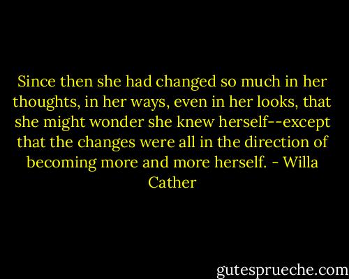 Since then she had changed so much in her thoughts, in her ways, even in her looks, that she might wonder she knew herself--except that the changes were all in the direction of becoming more and more herself. - Willa Cather
