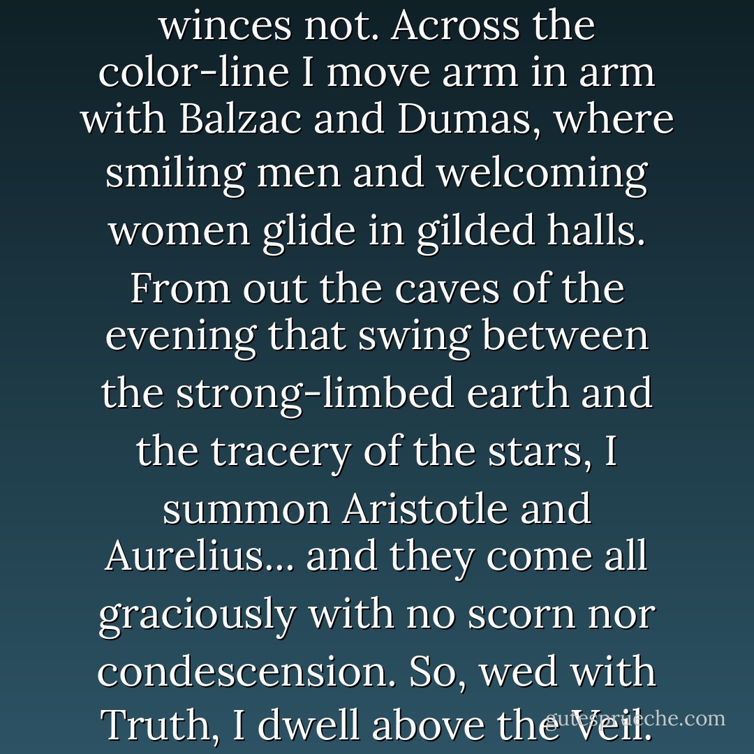 I sit with <a href="https://www.goodreads.com/author/show/947.Shakespeare" title="Shakespeare" rel="nofollow noopener">Shakespeare</a> and he winces not. Across the color-line I move arm in arm with <a href="https://www.goodreads.com/author/show/228089.Balzac" title="Balzac" rel="nofollow noopener">Balzac</a> and <a href="https://www.goodreads.com/author/show/4785.Dumas" title="Dumas" rel="nofollow noopener">Dumas</a>, where smiling men and welcoming women glide in gilded halls. From out the caves of the evening that swing between the strong-limbed earth and the tracery of the stars, I summon <a href="https://www.goodreads.com/author/show/2192.Aristotle" title="Aristotle" rel="nofollow noopener">Aristotle</a> and <a href="https://www.goodreads.com/author/show/17212.Aurelius" title="Aurelius" rel="nofollow noopener">Aurelius</a>... and they come all graciously with no scorn nor condescension. So, wed with Truth, I dwell above the Veil. - W.E.B. Du Bois