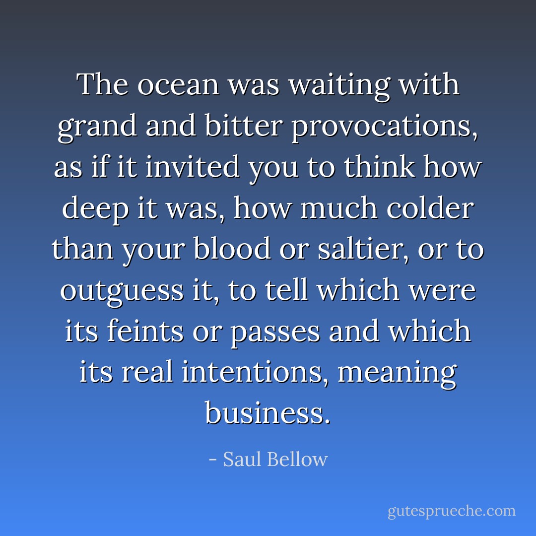 The ocean was waiting with grand and bitter provocations, as if it invited you to think how deep it was, how much colder than your blood or saltier, or to outguess it, to tell which were its feints or passes and which its real intentions, meaning business. - Saul Bellow