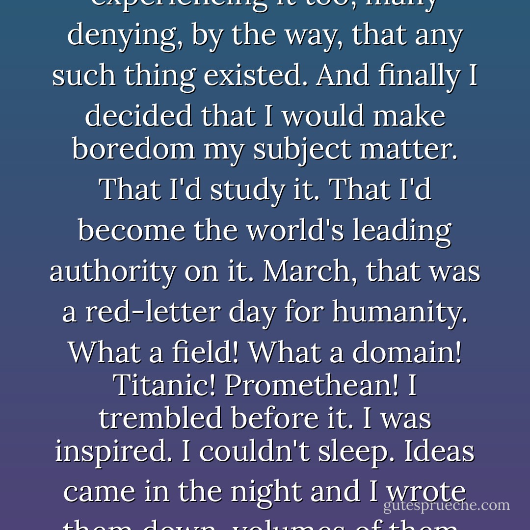 After much effort to live up to a glorious standard there came fatigue, wan hope, and boredom. I experienced extreme boredom. I saw others experiencing it too, many denying, by the way, that any such thing existed. And finally I decided that I would make boredom my subject matter. That I'd study it. That I'd become the world's leading authority on it. March, that was a red-letter day for humanity. What a field! What a domain! Titanic! Promethean! I trembled before it. I was inspired. I couldn't sleep. Ideas came in the night and I wrote them down, volumes of them. Strange that no one had gone after this systematically.<br /><br />Oh, melancholy, yes, but not modern boredom. - Saul Bellow
