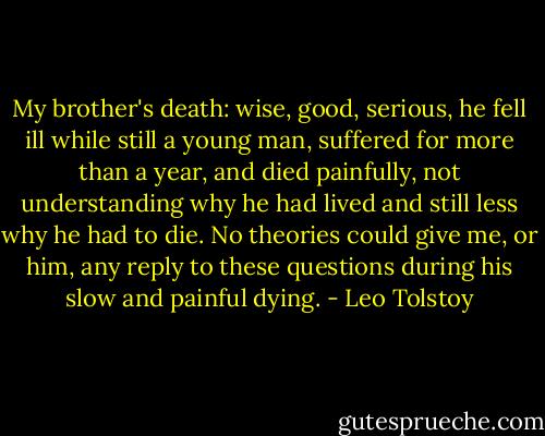 My brother's death: wise, good, serious, he fell ill while still a young man, suffered for more than a year, and died painfully, not understanding why he had lived and still less why he had to die. No theories could give me, or him, any reply to these questions during his slow and painful dying. - Leo Tolstoy