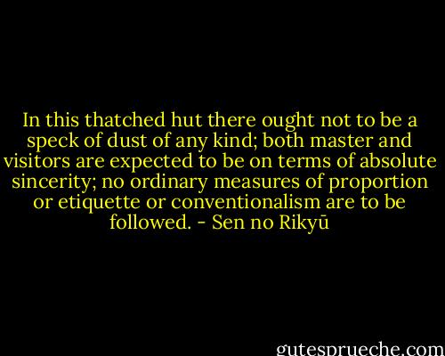 In this thatched hut there ought not to be a speck of dust of any kind; both master and visitors are expected to be on terms of absolute sincerity; no ordinary measures of proportion or etiquette or conventionalism are to be followed. - Sen no Rikyū