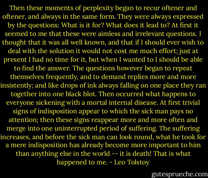 Then these moments of perplexity began to recur oftener and oftener, and always in the same form. They were always expressed by the questions: What is it for? What does it lead to? At first it seemed to me that these were aimless and irrelevant questions. I thought that it was all well known, and that if I should ever wish to deal with the solution it would not cost me much effort; just at present I had no time for it, but when I wanted to I should be able to find the answer. The questions however began to repeat themselves frequently, and to demand replies more and more insistently; and like drops of ink always falling on one place they ran together into one black blot. Then occurred what happens to everyone sickening with a mortal internal disease. At first trivial signs of indisposition appear to which the sick man pays no attention; then these signs reappear more and more often and merge into one uninterrupted period of suffering. The suffering increases, and before the sick man can look round, what he took for a mere indisposition has already become more important to him than anything else in the world -- it is death! That is what happened to me. - Leo Tolstoy