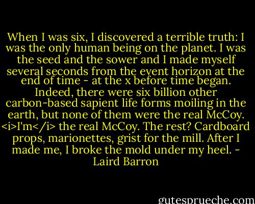 When I was six, I discovered a terrible truth: I was the only human being on the planet. I was the seed and the sower and I made myself several seconds from the event horizon at the end of time - at the x before time began. Indeed, there were six billion other carbon-based sapient life forms moiling in the earth, but none of them were the real McCoy. <i>I'm</i> the real McCoy. The rest? Cardboard props, marionettes, grist for the mill. After I made me, I broke the mold under my heel. - Laird Barron